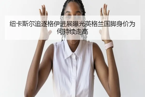 纽卡斯尔追逐格伊进展曝光英格兰国脚身价为何持续走高