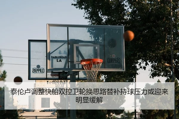 泰伦卢调整快船双控卫轮换思路替补持球压力或迎来明显缓解