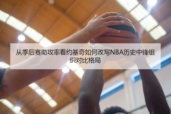 从季后赛助攻率看约基奇如何改写NBA历史中锋组织对比格局